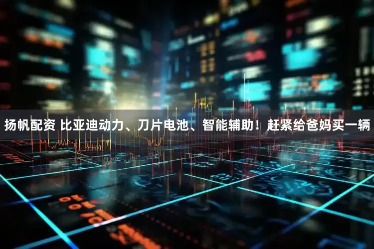 扬帆配资 比亚迪动力、刀片电池、智能辅助！赶紧给爸妈买一辆