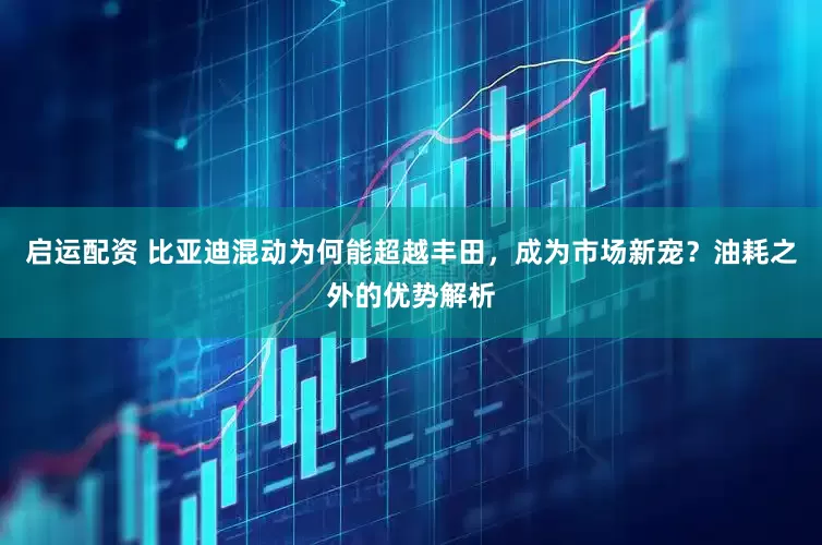 启运配资 比亚迪混动为何能超越丰田，成为市场新宠？油耗之外的优势解析