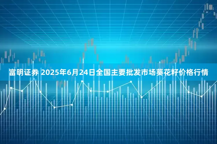富明证券 2025年6月24日全国主要批发市场葵花籽价格行情