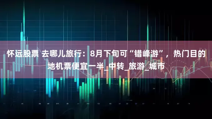 怀远股票 去哪儿旅行：8月下旬可“错峰游”，热门目的地机票便宜一半_中转_旅游_城市