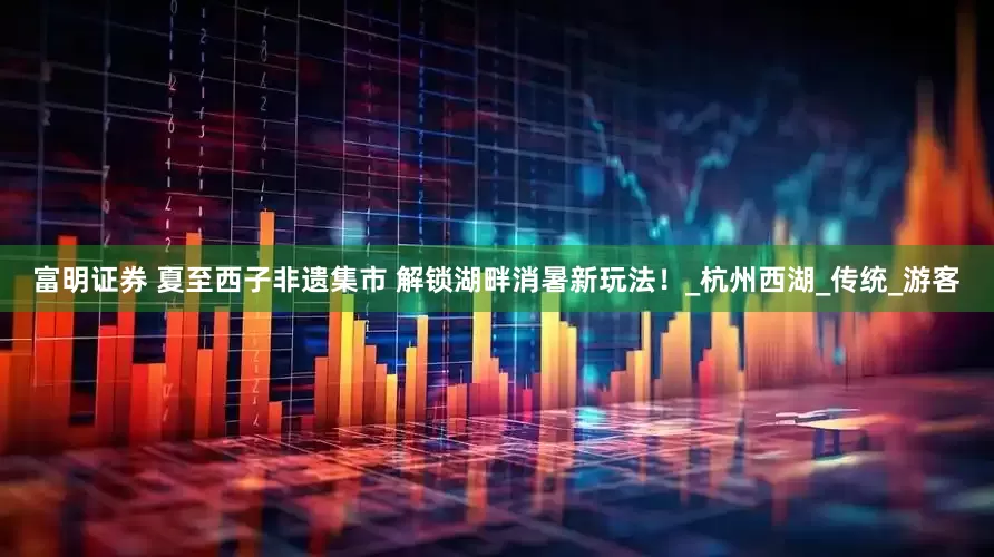 富明证券 夏至西子非遗集市 解锁湖畔消暑新玩法！_杭州西湖_传统_游客