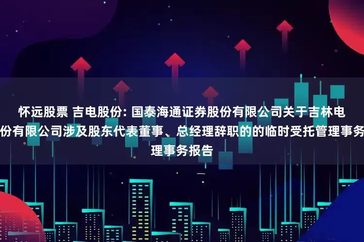 怀远股票 吉电股份: 国泰海通证券股份有限公司关于吉林电力股份有限公司涉及股东代表董事、总经理辞职的的临时受托管理事务报告
