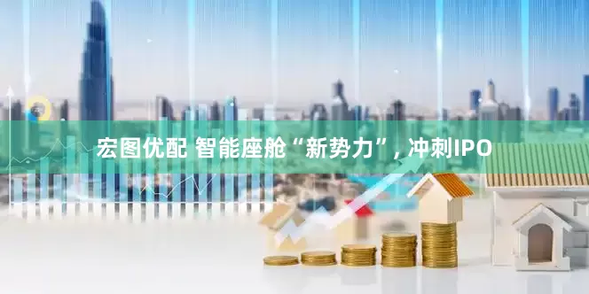 宏图优配 智能座舱“新势力”, 冲刺IPO