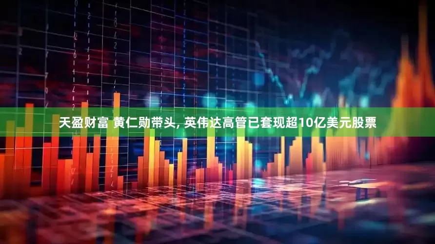 天盈财富 黄仁勋带头, 英伟达高管已套现超10亿美元股票