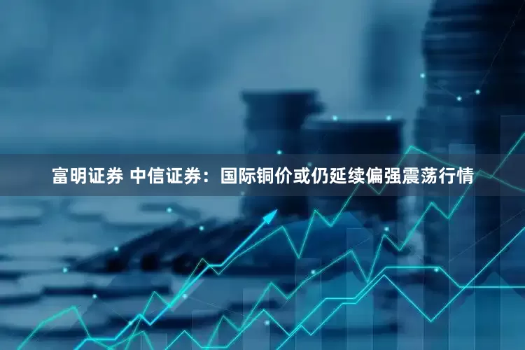 富明证券 中信证券：国际铜价或仍延续偏强震荡行情