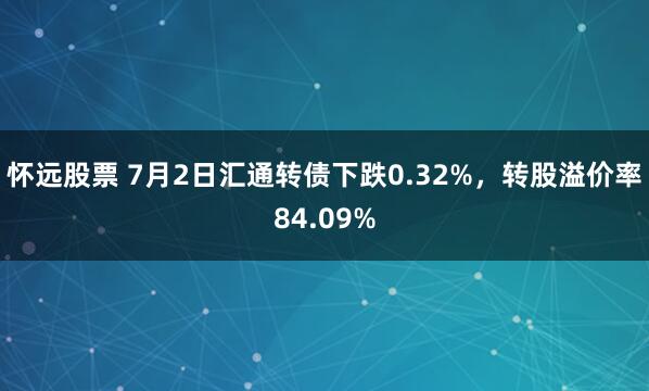 怀远股票 7月2日汇通转债下跌0.32%，转股溢价率84.09%