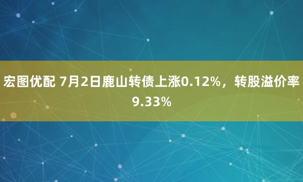 宏图优配 7月2日鹿山转债上涨0.12%，转股溢价率9.33%