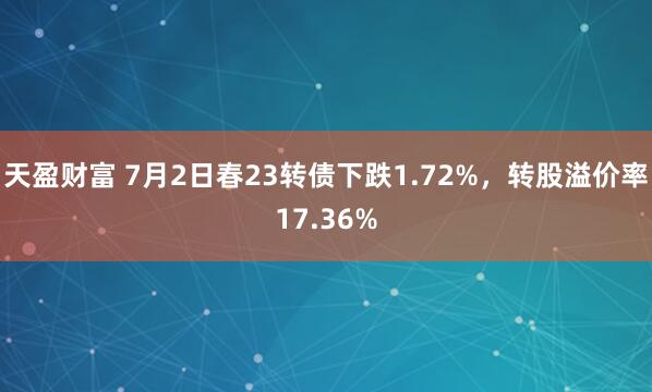 天盈财富 7月2日春23转债下跌1.72%，转股溢价率17.36%