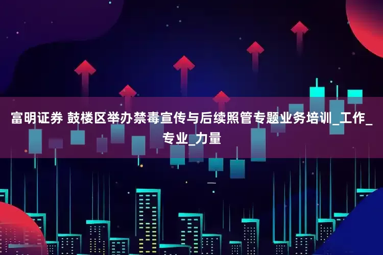 富明证券 鼓楼区举办禁毒宣传与后续照管专题业务培训_工作_专业_力量