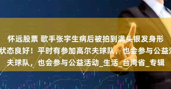怀远股票 歌手张宇生病后被拍到满头银发身形消瘦，经纪人回应：状态良好！平时有参加高尔夫球队，也会参与公益活动_生活_台湾省_专辑
