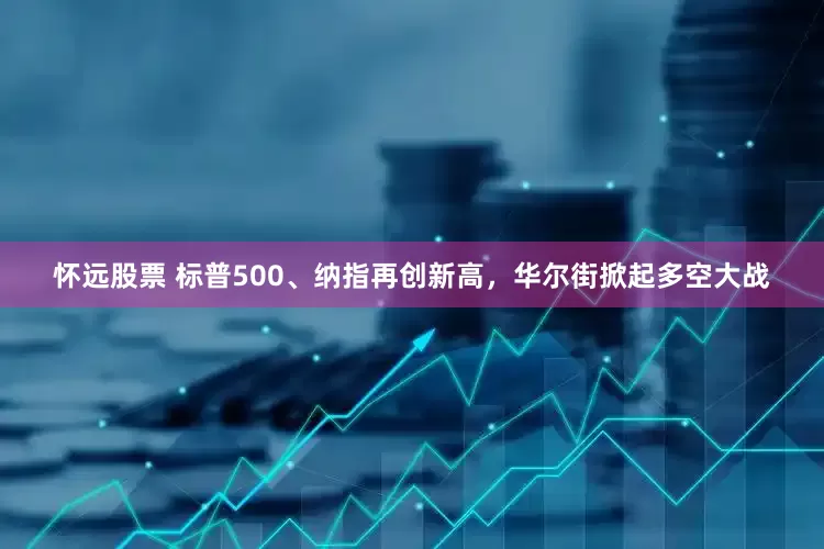 怀远股票 标普500、纳指再创新高，华尔街掀起多空大战