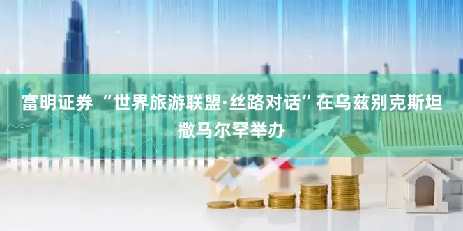 富明证券 “世界旅游联盟·丝路对话”在乌兹别克斯坦撒马尔罕举办