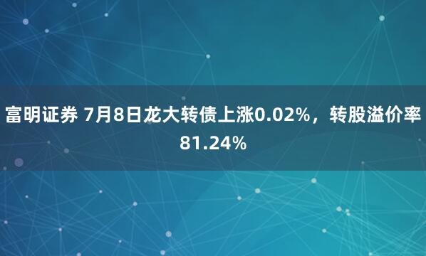 富明证券 7月8日龙大转债上涨0.02%，转股溢价率81.24%