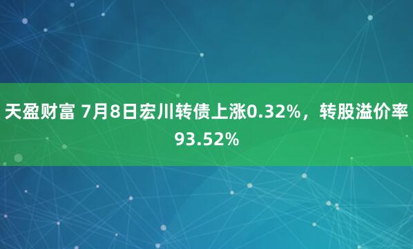 天盈财富 7月8日宏川转债上涨0.32%，转股溢价率93.52%