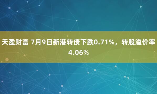天盈财富 7月9日新港转债下跌0.71%，转股溢价率4.06%