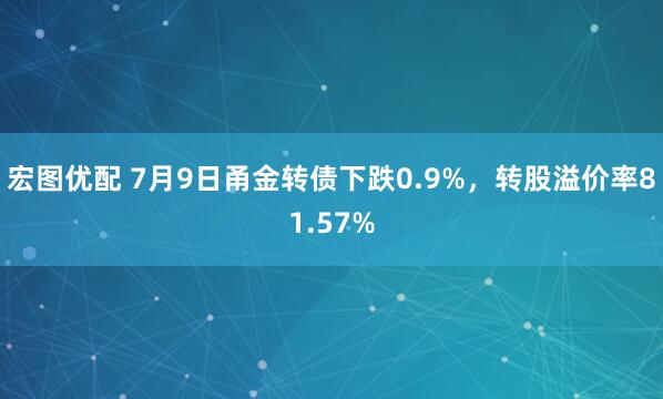 宏图优配 7月9日甬金转债下跌0.9%，转股溢价率81.57%