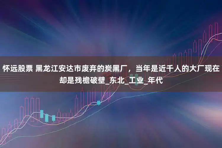 怀远股票 黑龙江安达市废弃的炭黑厂，当年是近千人的大厂现在却是残檐破壁_东北_工业_年代