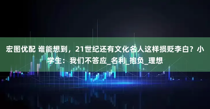 宏图优配 谁能想到，21世纪还有文化名人这样损贬李白？小学生：我们不答应_名利_抱负_理想