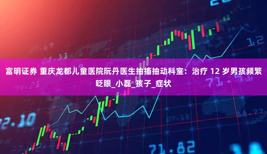 富明证券 重庆龙都儿童医院阮丹医生抽搐抽动科室：治疗 12 岁男孩频繁眨眼_小磊_孩子_症状