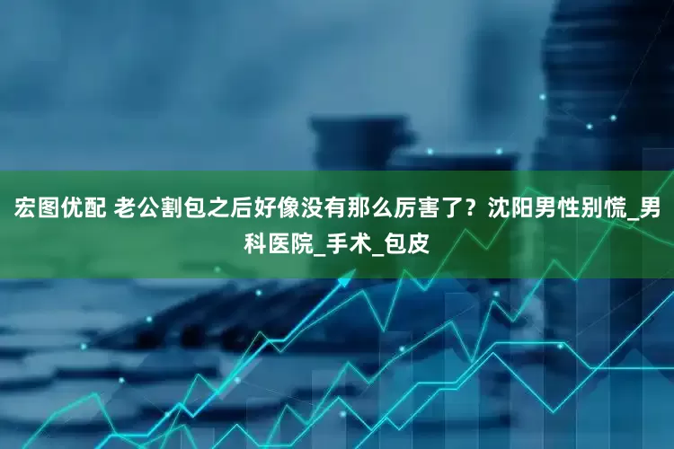 宏图优配 老公割包之后好像没有那么厉害了？沈阳男性别慌_男科医院_手术_包皮