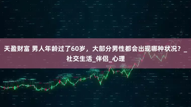 天盈财富 男人年龄过了60岁，大部分男性都会出现哪种状况？_社交生活_伴侣_心理