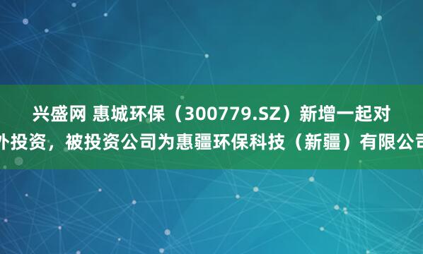 兴盛网 惠城环保（300779.SZ）新增一起对外投资，被投资公司为惠疆环保科技（新疆）有限公司