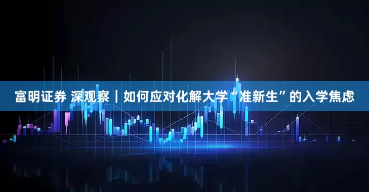 富明证券 深观察｜如何应对化解大学“准新生”的入学焦虑
