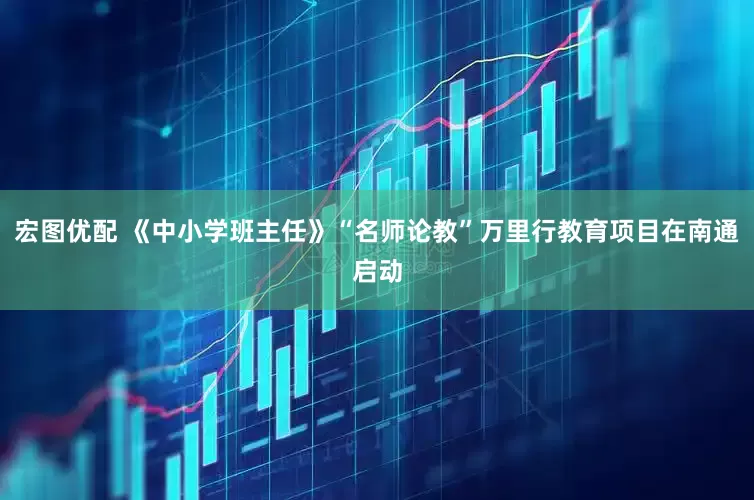 宏图优配 《中小学班主任》“名师论教”万里行教育项目在南通启动