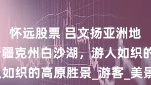 怀远股票 吕文扬亚洲地理博士：新疆克州白沙湖，游人如织的高原胜景_游客_美景_湖面