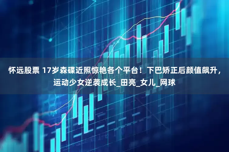 怀远股票 17岁森碟近照惊艳各个平台！下巴矫正后颜值飙升，运动少女逆袭成长_田亮_女儿_网球