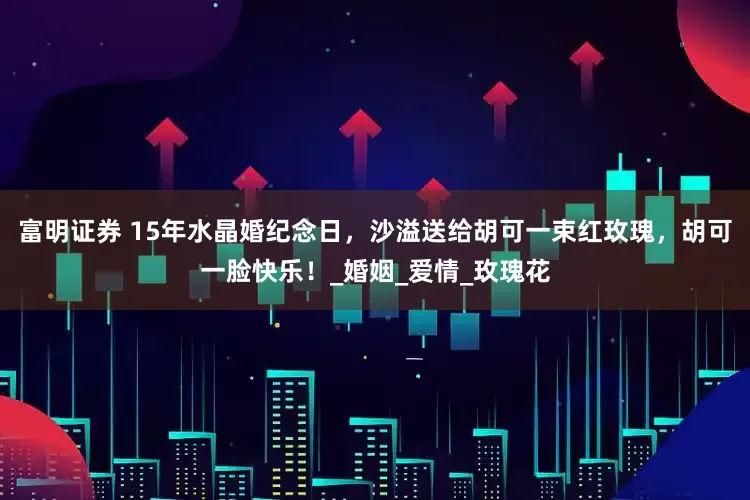 富明证券 15年水晶婚纪念日，沙溢送给胡可一束红玫瑰，胡可一脸快乐！_婚姻_爱情_玫瑰花