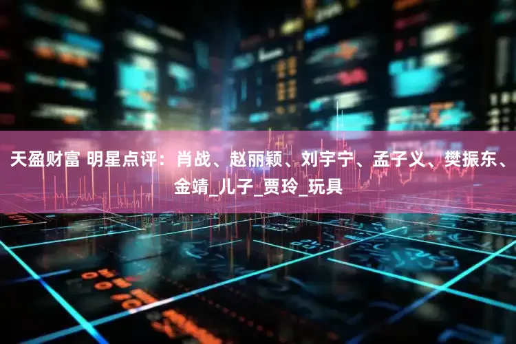 天盈财富 明星点评：肖战、赵丽颖、刘宇宁、孟子义、樊振东、金靖_儿子_贾玲_玩具