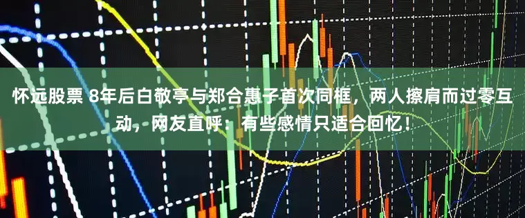 怀远股票 8年后白敬亭与郑合惠子首次同框，两人擦肩而过零互动，网友直呼：有些感情只适合回忆！