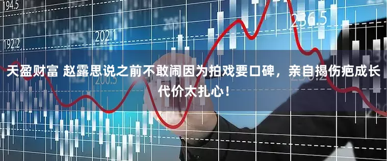 天盈财富 赵露思说之前不敢闹因为拍戏要口碑，亲自揭伤疤成长代价太扎心！
