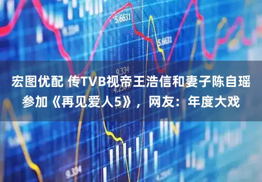 宏图优配 传TVB视帝王浩信和妻子陈自瑶参加《再见爱人5》，网友：年度大戏