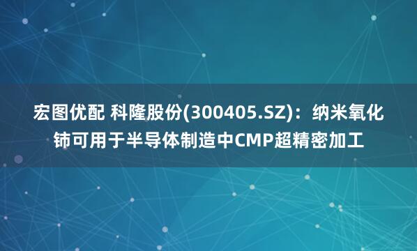 宏图优配 科隆股份(300405.SZ)：纳米氧化铈可用于半导体制造中CMP超精密加工