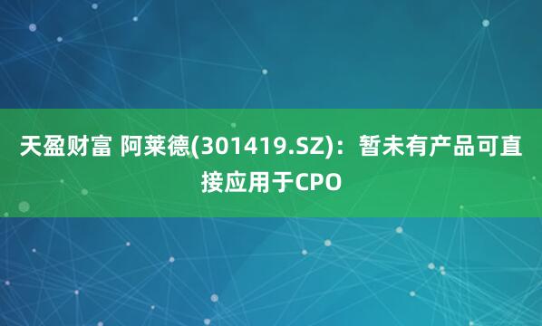 天盈财富 阿莱德(301419.SZ)：暂未有产品可直接应用于CPO