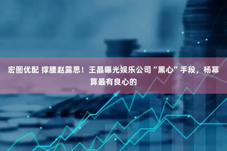 宏图优配 撑腰赵露思！王晶曝光娱乐公司“黑心”手段，杨幂算最有良心的